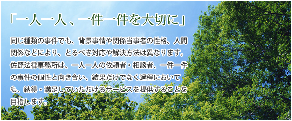 「一人一人、一件一件を大切に」 同じ種類の事件でも、背景事情や関係当事者の性格、人間関係などにより、とるべき対応や解決方法は異なります。佐野法律事務所は、一人一人の依頼者・相談者、一件一件の事件の個性と向き合い、結果だけでなく過程においても、納得・満足していただけるサービスを提供することを目指します。